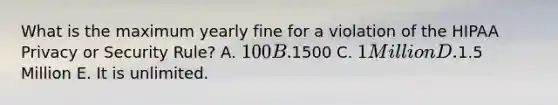 What is the maximum yearly fine for a violation of the HIPAA Privacy or Security Rule? A. 100 B.1500 C. 1 Million D.1.5 Million E. It is unlimited.