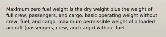 Maximum zero fuel weight is the dry weight plus the weight of full crew, passengers, and cargo. basic operating weight without crew, fuel, and cargo. maximum permissible weight of a loaded aircraft (passengers, crew, and cargo) without fuel.