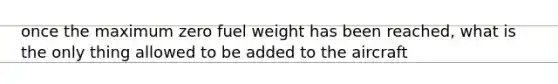 once the maximum zero fuel weight has been reached, what is the only thing allowed to be added to the aircraft