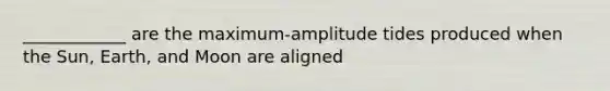 ____________ are the maximum-amplitude tides produced when the Sun, Earth, and Moon are aligned