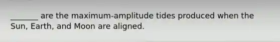 _______ are the maximum-amplitude tides produced when the Sun, Earth, and Moon are aligned.