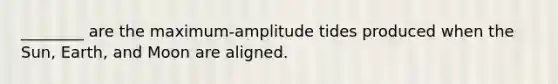 ________ are the maximum-amplitude tides produced when the Sun, Earth, and Moon are aligned.