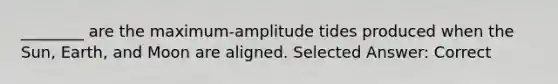 ________ are the maximum-amplitude tides produced when the Sun, Earth, and Moon are aligned. Selected Answer: Correct