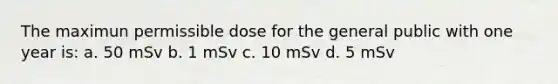 The maximun permissible dose for the general public with one year is: a. 50 mSv b. 1 mSv c. 10 mSv d. 5 mSv