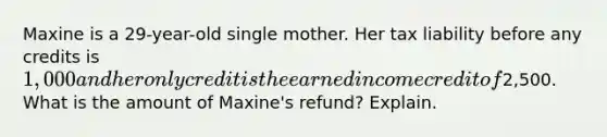 Maxine is a 29-year-old single mother. Her tax liability before any credits is 1,000 and her only credit is the earned income credit of2,500. What is the amount of Maxine's refund? Explain.