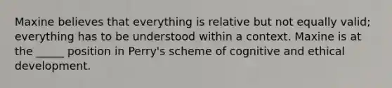 Maxine believes that everything is relative but not equally valid; everything has to be understood within a context. Maxine is at the _____ position in Perry's scheme of cognitive and ethical development.