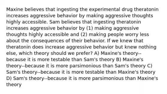 Maxine believes that ingesting the experimental drug theratonin increases aggressive behavior by making aggressive thoughts highly accessible. Sam believes that ingesting theratonin increases aggressive behavior by (1) making aggressive thoughts highly accessible and (2) making people worry less about the consequences of their behavior. If we knew that theratonin does increase aggressive behavior but knew nothing else, which theory should we prefer? A) Maxine's theory--because it is more testable than Sam's theory B) Maxine's theory--because it is more parsimonious than Sam's theory C) Sam's theory--because it is more testable than Maxine's theory D) Sam's theory--because it is more parsimonious than Maxine's theory