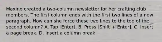 Maxine created a two-column newsletter for her crafting club members. The first column ends with the first two lines of a new paragraph. How can she force these two lines to the top of the second column? A. Tap [Enter]. B. Press [Shift]+[Enter]. C. Insert a page break. D. Insert a column break