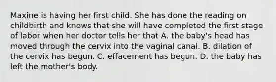 Maxine is having her first child. She has done the reading on childbirth and knows that she will have completed the first stage of labor when her doctor tells her that A. the baby's head has moved through the cervix into the vaginal canal. B. dilation of the cervix has begun. C. effacement has begun. D. the baby has left the mother's body.