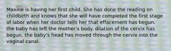 Maxine is having her first child. She has done the reading on childbirth and knows that she will have completed the first stage of labor when her doctor tells her that effacement has begun. the baby has left the mother's body. dilation of the cervix has begun. the baby's head has moved through the cervix into the vaginal canal.