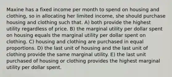 Maxine has a fixed income per month to spend on housing and clothing, so in allocating her limited income, she should purchase housing and clothing such that. A) both provide the highest utility regardless of price. B) the marginal utility per dollar spent on housing equals the marginal utility per dollar spent on clothing. C) housing and clothing are purchased in equal proportions. D) the last unit of housing and the last unit of clothing provide the same marginal utility. E) the last unit purchased of housing or clothing provides the highest marginal utility per dollar spent.