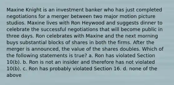 Maxine Knight is an investment banker who has just completed negotiations for a merger between two major motion picture studios. Maxine lives with Ron Heywood and suggests dinner to celebrate the successful negotiations that will become public in three days. Ron celebrates with Maxine and the next morning buys substantial blocks of shares in both the firms. After the merger is announced, the value of the shares doubles. Which of the following statements is true? a. Ron has violated Section 10(b). b. Ron is not an insider and therefore has not violated 10(b). c. Ron has probably violated Section 16. d. none of the above