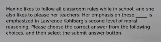 Maxine likes to follow all classroom rules while in school, and she also likes to please her teachers. Her emphasis on these _____ is emphasized in Lawrence Kohlberg's second level of moral reasoning. Please choose the correct answer from the following choices, and then select the submit answer button.