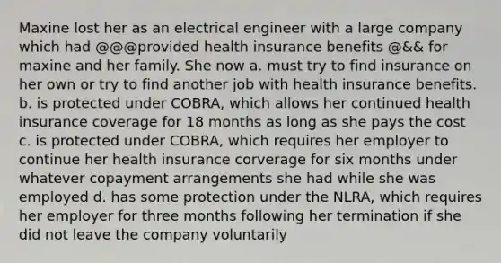 Maxine lost her as an electrical engineer with a large company which had @@@provided health insurance benefits @&& for maxine and her family. She now a. must try to find insurance on her own or try to find another job with health insurance benefits. b. is protected under COBRA, which allows her continued health insurance coverage for 18 months as long as she pays the cost c. is protected under COBRA, which requires her employer to continue her health insurance corverage for six months under whatever copayment arrangements she had while she was employed d. has some protection under the NLRA, which requires her employer for three months following her termination if she did not leave the company voluntarily