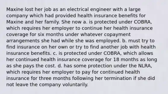 Maxine lost her job as an electrical engineer with a large company which had provided health insurance benefits for Maxine and her family. She now a. is protected under COBRA, which requires her employer to continue her health insurance coverage for six months under whatever copayment arrangements she had while she was employed. b. must try to find insurance on her own or try to find another job with health insurance benefits. c. is protected under COBRA, which allows her continued health insurance coverage for 18 months as long as she pays the cost. d. has some protection under the NLRA, which requires her employer to pay for continued health insurance for three months following her termination if she did not leave the company voluntarily.