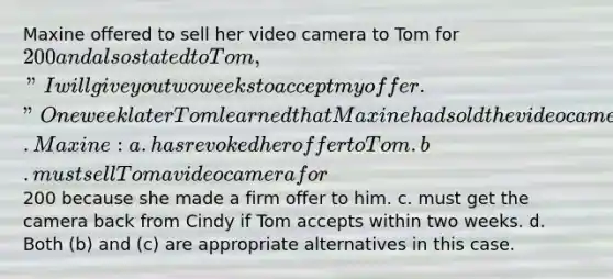 Maxine offered to sell her video camera to Tom for 200 and also stated to Tom, "I will give you two weeks to accept my offer." One week later Tom learned that Maxine had sold the video camera to Cindy. Maxine: a. has revoked her offer to Tom. b. must sell Tom a video camera for200 because she made a firm offer to him. c. must get the camera back from Cindy if Tom accepts within two weeks. d. Both (b) and (c) are appropriate alternatives in this case.