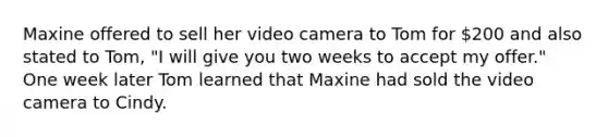 Maxine offered to sell her video camera to Tom for 200 and also stated to Tom, "I will give you two weeks to accept my offer." One week later Tom learned that Maxine had sold the video camera to Cindy.