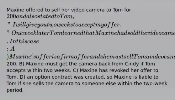 Maxine offered to sell her video camera to Tom for 200 and also stated to Tom, "I will give you two weeks to accept my offer." One week later Tom learned that Maxine had sold the video camera to Cindy. In this case: A) Maxine's offer is a firm offer and she must sell Tom a video camera for200. B) Maxine must get the camera back from Cindy if Tom accepts within two weeks. C) Maxine has revoked her offer to Tom. D) an option contract was created, so Maxine is liable to Tom if she sells the camera to someone else within the two-week period.