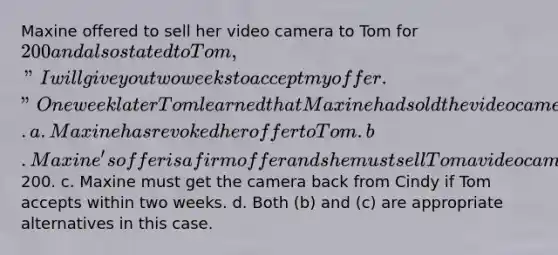 Maxine offered to sell her video camera to Tom for 200 and also stated to Tom, "I will give you two weeks to accept my offer." One week later Tom learned that Maxine had sold the video camera to Cindy. a. Maxine has revoked her offer to Tom. b. Maxine's offer is a firm offer and she must sell Tom a video camera for200. c. Maxine must get the camera back from Cindy if Tom accepts within two weeks. d. Both (b) and (c) are appropriate alternatives in this case.