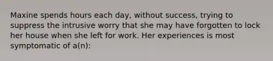 Maxine spends hours each day, without success, trying to suppress the intrusive worry that she may have forgotten to lock her house when she left for work. Her experiences is most symptomatic of a(n):