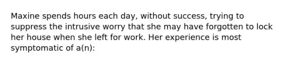 Maxine spends hours each day, without success, trying to suppress the intrusive worry that she may have forgotten to lock her house when she left for work. Her experience is most symptomatic of a(n):