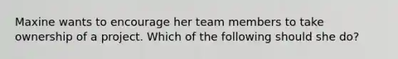 Maxine wants to encourage her team members to take ownership of a project. Which of the following should she do?