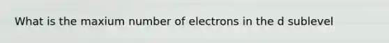 What is the maxium number of electrons in the d sublevel