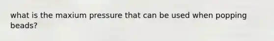 what is the maxium pressure that can be used when popping beads?