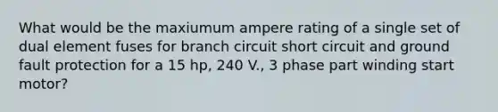 What would be the maxiumum ampere rating of a single set of dual element fuses for branch circuit short circuit and ground fault protection for a 15 hp, 240 V., 3 phase part winding start motor?