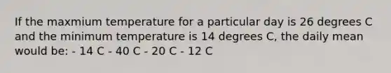 If the maxmium temperature for a particular day is 26 degrees C and the minimum temperature is 14 degrees C, the daily mean would be: - 14 C - 40 C - 20 C - 12 C