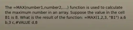 The =MAX(number1,number2,....) function is used to calculate the maximum number in an array. Suppose the value in the cell B1 is 8. What is the result of the function: =MAX(1,2,3, "B1") a,6 b,3 c,#VALUE d,8