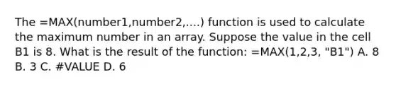 The =MAX(number1,number2,....) function is used to calculate the maximum number in an array. Suppose the value in the cell B1 is 8. What is the result of the function: =MAX(1,2,3, "B1") A. 8 B. 3 C. #VALUE D. 6