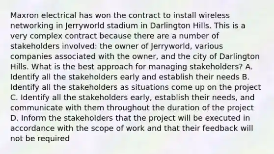 Maxron electrical has won the contract to install wireless networking in Jerryworld stadium in Darlington Hills. This is a very complex contract because there are a number of stakeholders involved: the owner of Jerryworld, various companies associated with the owner, and the city of Darlington Hills. What is the best approach for managing stakeholders? A. Identify all the stakeholders early and establish their needs B. Identify all the stakeholders as situations come up on the project C. Identify all the stakeholders early, establish their needs, and communicate with them throughout the duration of the project D. Inform the stakeholders that the project will be executed in accordance with the scope of work and that their feedback will not be required