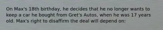 On Max's 18th birthday, he decides that he no longer wants to keep a car he bought from Gret's Autos, when he was 17 years old. Max's right to disaffirm the deal will depend on: