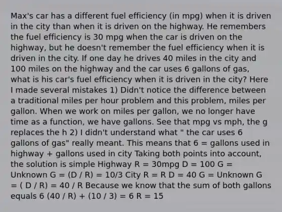 Max's car has a different fuel efficiency (in mpg) when it is driven in the city than when it is driven on the highway. He remembers the fuel efficiency is 30 mpg when the car is driven on the highway, but he doesn't remember the fuel efficiency when it is driven in the city. If one day he drives 40 miles in the city and 100 miles on the highway and the car uses 6 gallons of gas, what is his car's fuel efficiency when it is driven in the city? Here I made several mistakes 1) Didn't notice the difference between a traditional miles per hour problem and this problem, miles per gallon. When we work on miles per gallon, we no longer have time as a function, we have gallons. See that mpg vs mph, the g replaces the h 2) I didn't understand what " the car uses 6 gallons of gas" really meant. This means that 6 = gallons used in highway + gallons used in city Taking both points into account, the solution is simple Highway R = 30mpg D = 100 G = Unknown G = (D / R) = 10/3 City R = R D = 40 G = Unknown G = ( D / R) = 40 / R Because we know that the sum of both gallons equals 6 (40 / R) + (10 / 3) = 6 R = 15