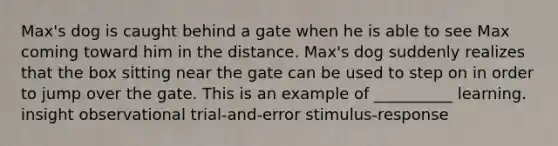 Max's dog is caught behind a gate when he is able to see Max coming toward him in the distance. Max's dog suddenly realizes that the box sitting near the gate can be used to step on in order to jump over the gate. This is an example of __________ learning. insight observational trial-and-error stimulus-response