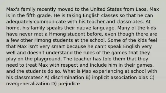 Max's family recently moved to the United States from Laos. Max is in the fifth grade. He is taking English classes so that he can adequately communicate with his teacher and classmates. At home, his family speaks their native language. Many of the kids have never met a Hmong student before, even though there are a few other Hmong students at the school. Some of the kids feel that Max isn't very smart because he can't speak English very well and doesn't understand the rules of the games that they play on the playground. The teacher has told them that they need to treat Max with respect and include him in their games, and the students do so. What is Max experiencing at school with his classmates? A) discrimination B) implicit association bias C) overgeneralization D) prejudice