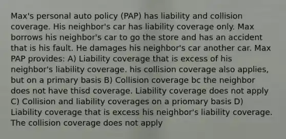 Max's personal auto policy (PAP) has liability and collision coverage. His neighbor's car has liability coverage only. Max borrows his neighbor's car to go the store and has an accident that is his fault. He damages his neighbor's car another car. Max PAP provides: A) Liability coverage that is excess of his neighbor's liability coverage. his collision coverage also applies, but on a primary basis B) Collision coverage bc the neighbor does not have thisd coverage. Liability coverage does not apply C) Collision and liability coverages on a priomary basis D) Liability coverage that is excess his neighbor's liability coverage. The collision coverage does not apply