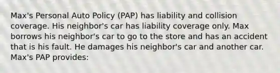 Max's Personal Auto Policy (PAP) has liability and collision coverage. His neighbor's car has liability coverage only. Max borrows his neighbor's car to go to the store and has an accident that is his fault. He damages his neighbor's car and another car. Max's PAP provides: