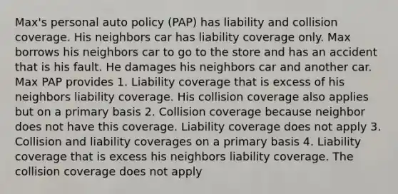 Max's personal auto policy (PAP) has liability and collision coverage. His neighbors car has liability coverage only. Max borrows his neighbors car to go to the store and has an accident that is his fault. He damages his neighbors car and another car. Max PAP provides 1. Liability coverage that is excess of his neighbors liability coverage. His collision coverage also applies but on a primary basis 2. Collision coverage because neighbor does not have this coverage. Liability coverage does not apply 3. Collision and liability coverages on a primary basis 4. Liability coverage that is excess his neighbors liability coverage. The collision coverage does not apply