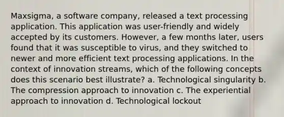 Maxsigma, a software company, released a text processing application. This application was user-friendly and widely accepted by its customers. However, a few months later, users found that it was susceptible to virus, and they switched to newer and more efficient text processing applications. In the context of innovation streams, which of the following concepts does this scenario best illustrate? a. Technological singularity b. The compression approach to innovation c. The experiential approach to innovation d. Technological lockout