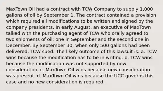 MaxTown Oil had a contract with TCW Company to supply 1,000 gallons of oil by September 1. The contract contained a provision which required all modifications to be written and signed by the company presidents. In early August, an executive of MaxTown talked with the purchasing agent of TCW who orally agreed to two shipments of oil; one in September and the second one in December. By September 30, when only 500 gallons had been delivered, TCW sued. The likely outcome of this lawsuit is: a. TCW wins because the modification has to be in writing. b. TCW wins because the modification was not supported by new consideration. c. MaxTown Oil wins because new consideration was present. d. MaxTown Oil wins because the UCC governs this case and no new consideration is required.