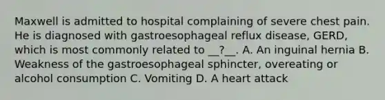 Maxwell is admitted to hospital complaining of severe chest pain. He is diagnosed with gastroesophageal reflux disease, GERD, which is most commonly related to __?__. A. An inguinal hernia B. Weakness of the gastroesophageal sphincter, overeating or alcohol consumption C. Vomiting D. A heart attack