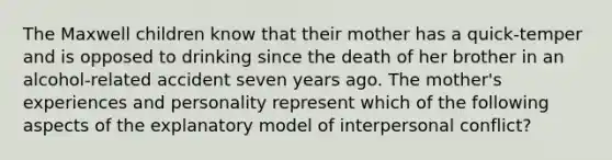 The Maxwell children know that their mother has a quick-temper and is opposed to drinking since the death of her brother in an alcohol-related accident seven years ago. The mother's experiences and personality represent which of the following aspects of the explanatory model of interpersonal conflict?