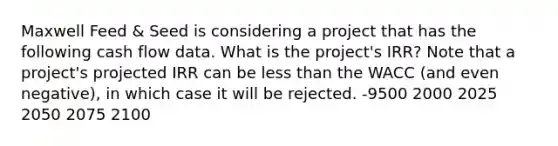 Maxwell Feed & Seed is considering a project that has the following cash flow data. What is the project's IRR? Note that a project's projected IRR can be less than the WACC (and even negative), in which case it will be rejected. -9500 2000 2025 2050 2075 2100