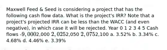 Maxwell Feed & Seed is considering a project that has the following cash flow data. What is the project's IRR? Note that a project's projected IRR can be <a href='https://www.questionai.com/knowledge/k7BtlYpAMX-less-than' class='anchor-knowledge'>less than</a> the WACC (and even negative), in which case it will be rejected. Year 0 1 2 3 4 5 Cash flows -9,0002,000 2,0252,050 2,0752,100 a. 3.52% b. 3.34% c. 4.68% d. 4.46% e. 3.39%