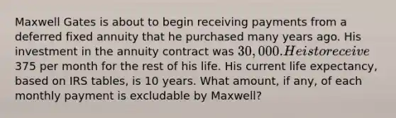 Maxwell Gates is about to begin receiving payments from a deferred fixed annuity that he purchased many years ago. His investment in the annuity contract was 30,000. He is to receive375 per month for the rest of his life. His current life expectancy, based on IRS tables, is 10 years. What amount, if any, of each monthly payment is excludable by Maxwell?