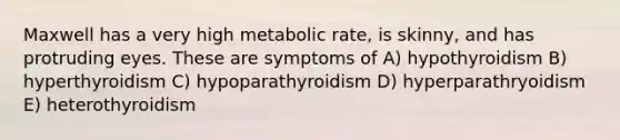 Maxwell has a very high metabolic rate, is skinny, and has protruding eyes. These are symptoms of A) hypothyroidism B) hyperthyroidism C) hypoparathyroidism D) hyperparathryoidism E) heterothyroidism