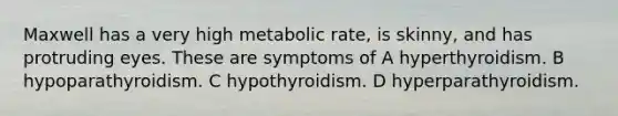 Maxwell has a very high metabolic rate, is skinny, and has protruding eyes. These are symptoms of A hyperthyroidism. B hypoparathyroidism. C hypothyroidism. D hyperparathyroidism.