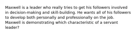 Maxwell is a leader who really tries to get his followers involved in decision-making and skill-building. He wants all of his followers to develop both personally and professionally on the job. Maxwell is demonstrating which characteristic of a servant leader?